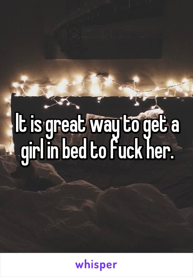 It is great way to get a girl in bed to fuck her.