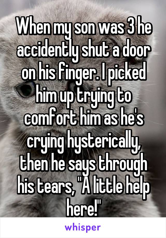When my son was 3 he accidently shut a door on his finger. I picked him up trying to comfort him as he's crying hysterically, then he says through his tears, "A little help here!"