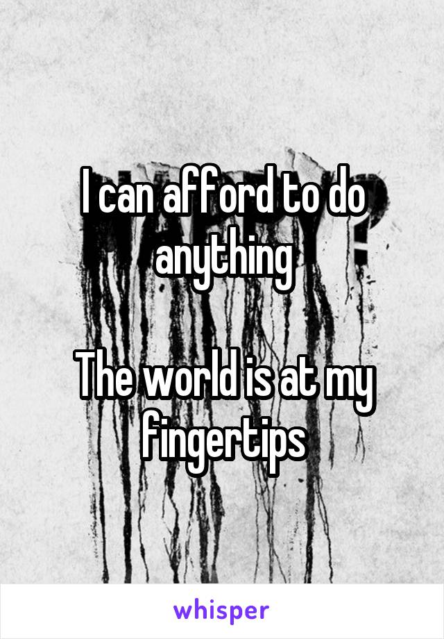 I can afford to do anything

The world is at my fingertips