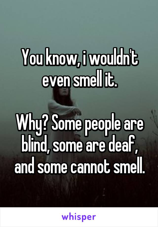 You know, i wouldn't even smell it.

Why? Some people are blind, some are deaf, and some cannot smell.