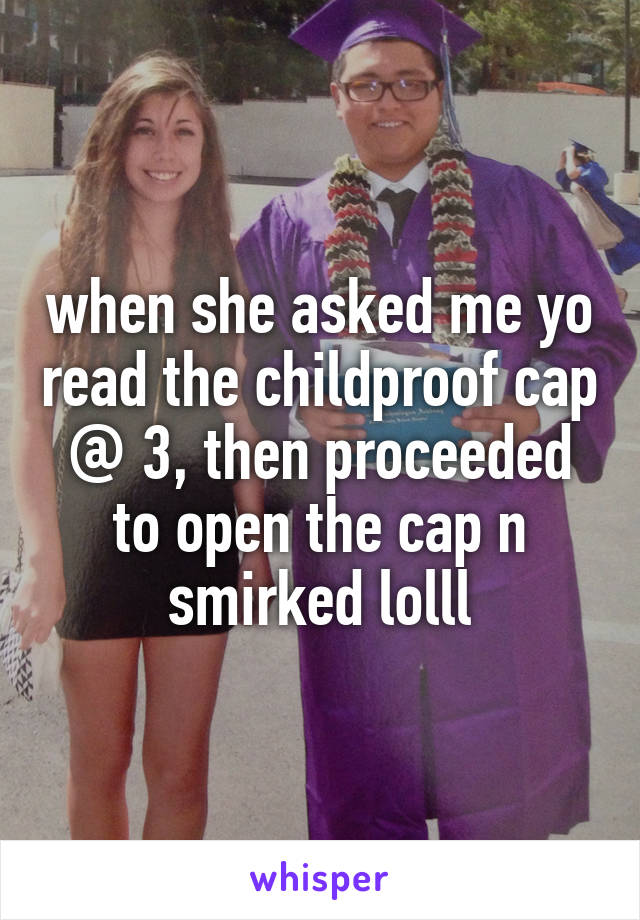 when she asked me yo read the childproof cap @ 3, then proceeded to open the cap n smirked lolll
