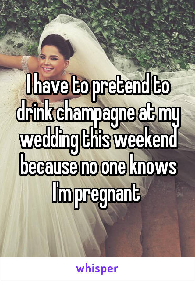 I have to pretend to drink champagne at my wedding this weekend because no one knows I'm pregnant 