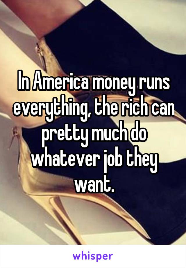 In America money runs everything, the rich can pretty much do whatever job they want.