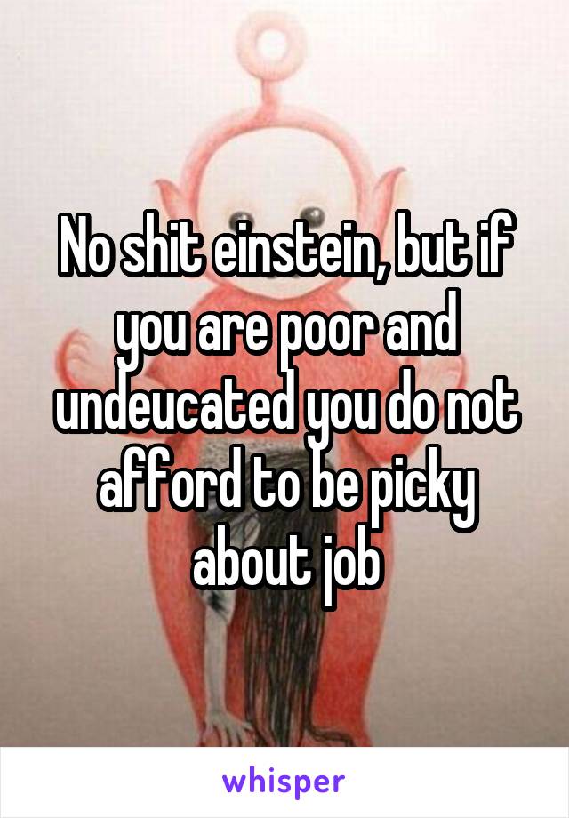 No shit einstein, but if you are poor and undeucated you do not afford to be picky about job