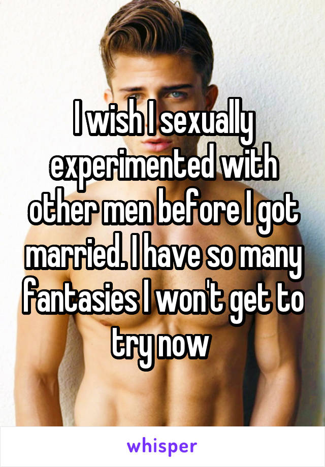 I wish I sexually experimented with other men before I got married. I have so many fantasies I won't get to try now 