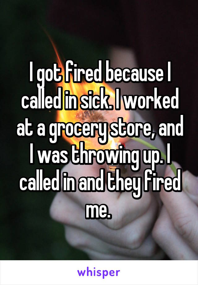 I got fired because I called in sick. I worked at a grocery store, and I was throwing up. I called in and they fired me. 