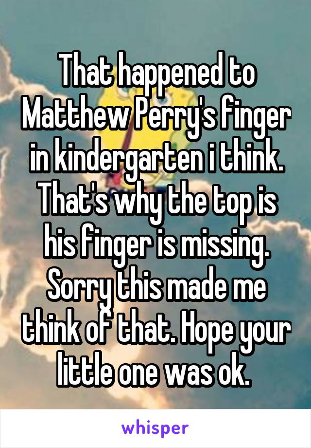 That happened to Matthew Perry's finger in kindergarten i think. That's why the top is his finger is missing. Sorry this made me think of that. Hope your little one was ok. 