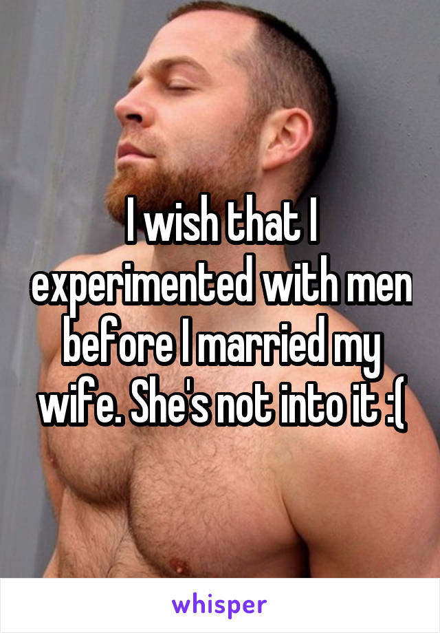 I wish that I experimented with men before I married my wife. She's not into it :(