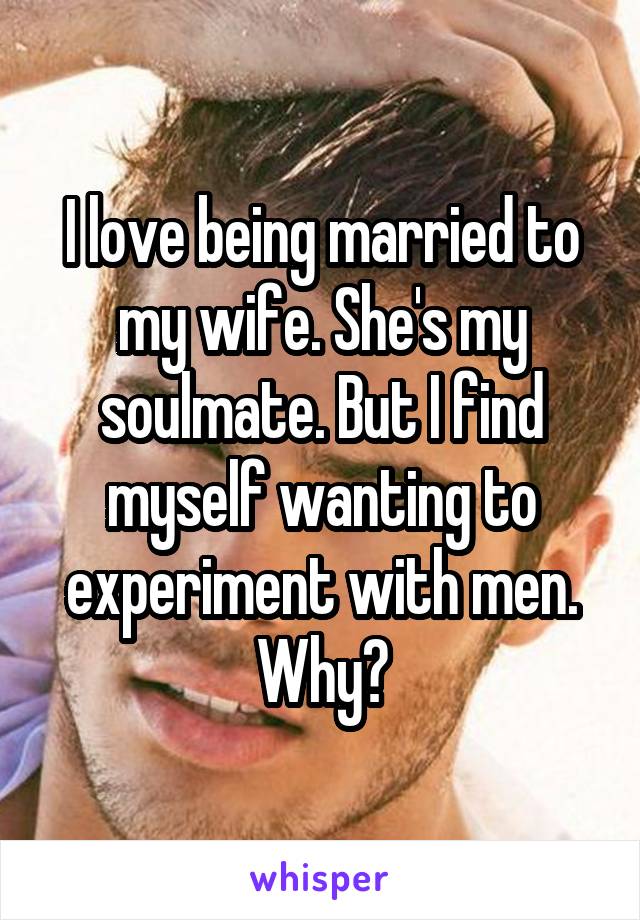 I love being married to my wife. She's my soulmate. But I find myself wanting to experiment with men. Why?