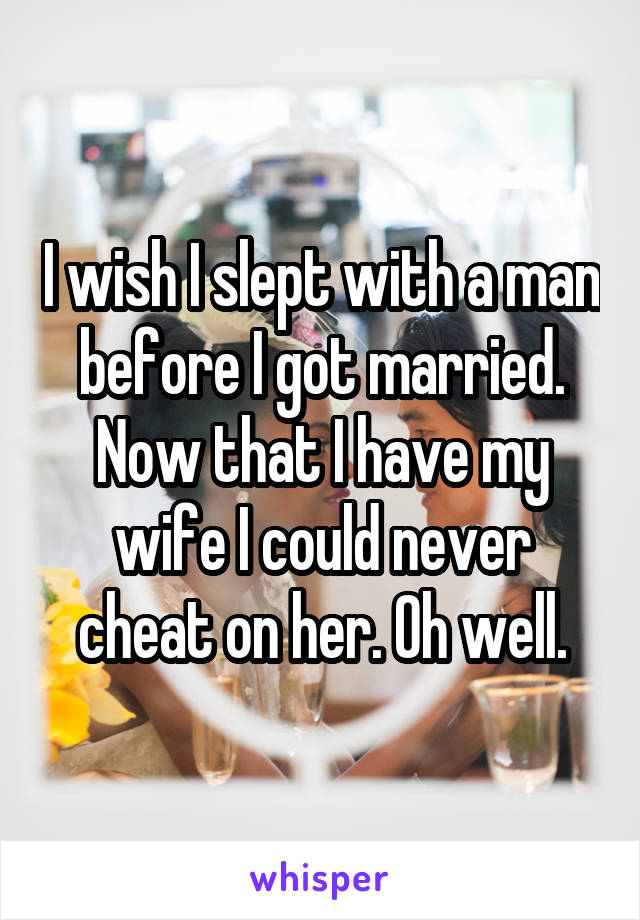 I wish I slept with a man before I got married. Now that I have my wife I could never cheat on her. Oh well.