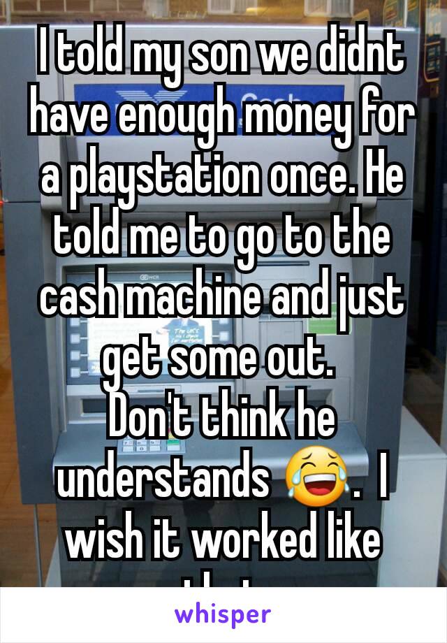 I told my son we didnt have enough money for a playstation once. He told me to go to the cash machine and just get some out. 
Don't think he understands 😂.  I wish it worked like that