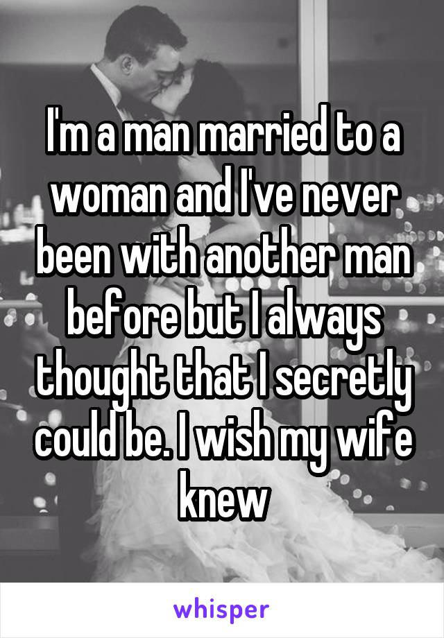 I'm a man married to a woman and I've never been with another man before but I always thought that I secretly could be. I wish my wife knew