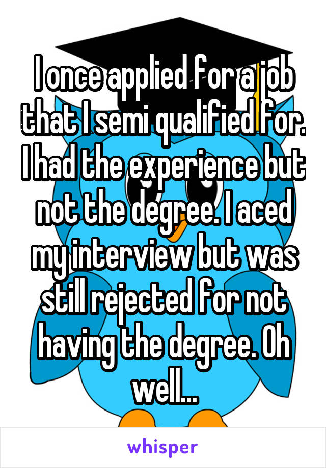 I once applied for a job that I semi qualified for. I had the experience but not the degree. I aced my interview but was still rejected for not having the degree. Oh well...