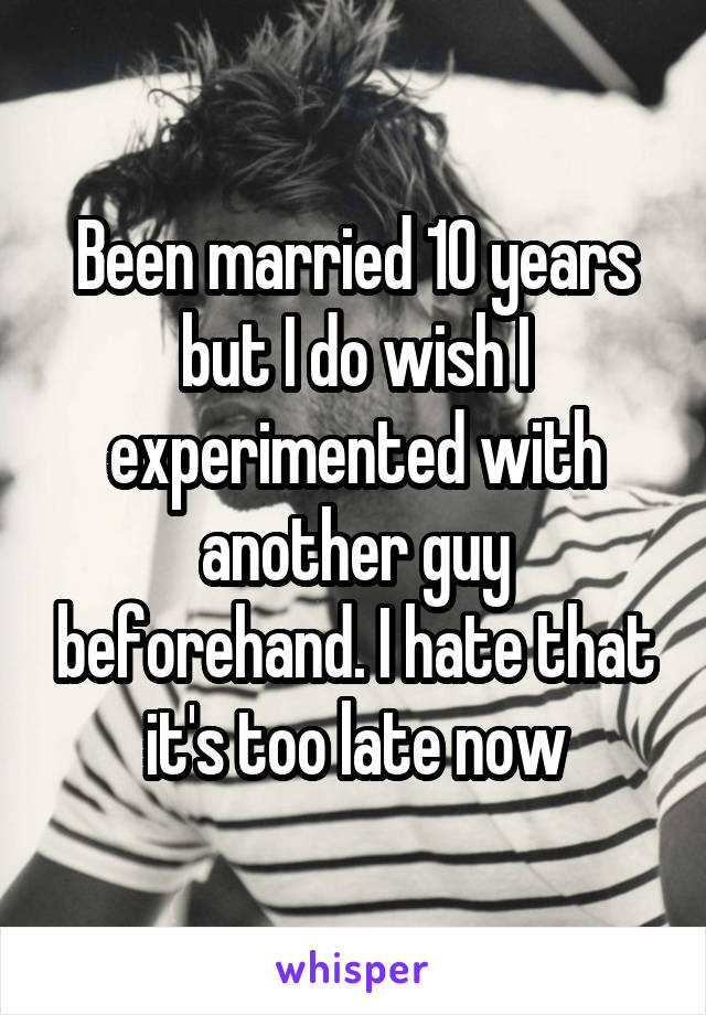 Been married 10 years but I do wish I experimented with another guy beforehand. I hate that it's too late now