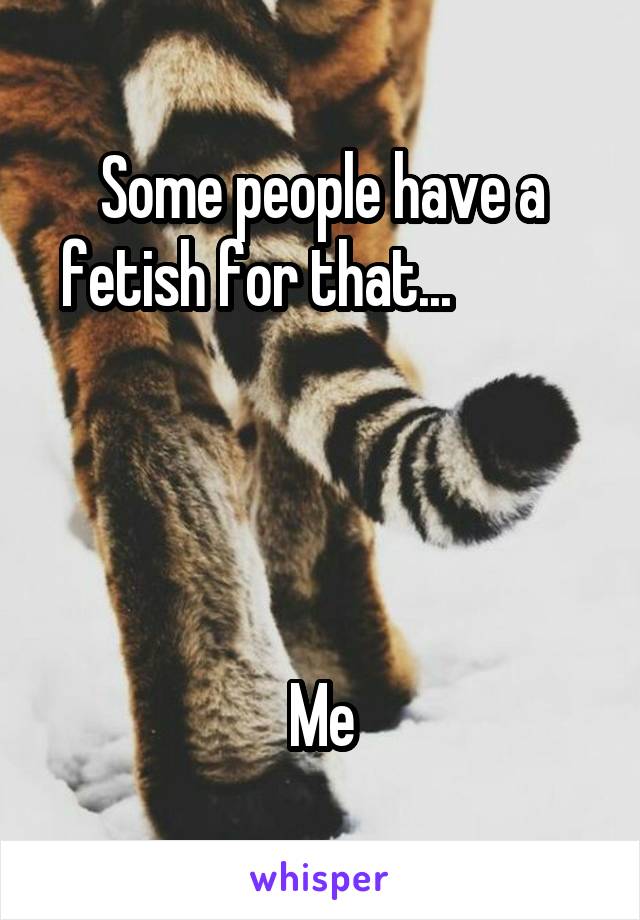 Some people have a fetish for that...           




Me