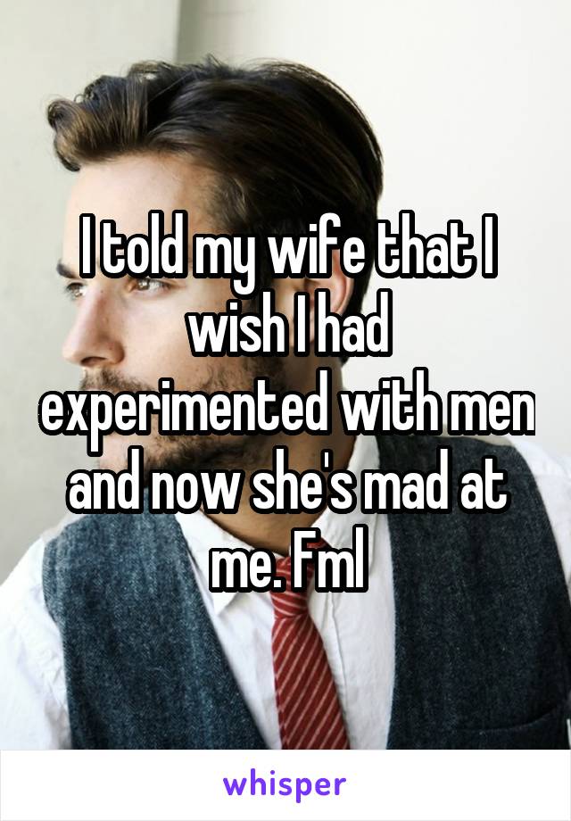 I told my wife that I wish I had experimented with men and now she's mad at me. Fml