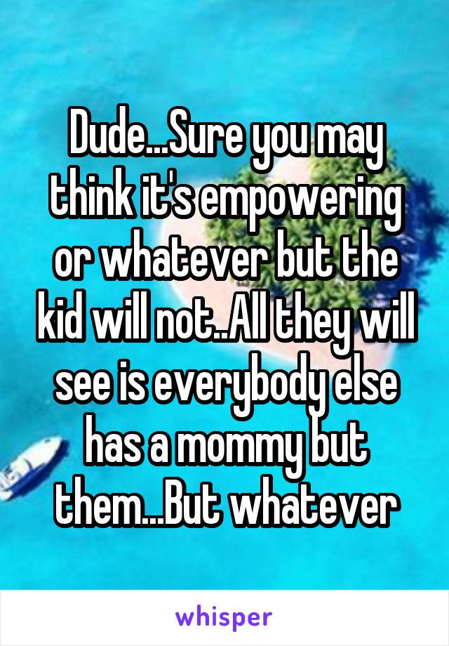 Dude...Sure you may think it's empowering or whatever but the kid will not..All they will see is everybody else has a mommy but them...But whatever