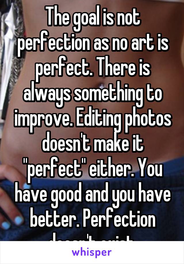 The goal is not perfection as no art is perfect. There is always something to improve. Editing photos doesn't make it "perfect" either. You have good and you have better. Perfection doesn't exist.