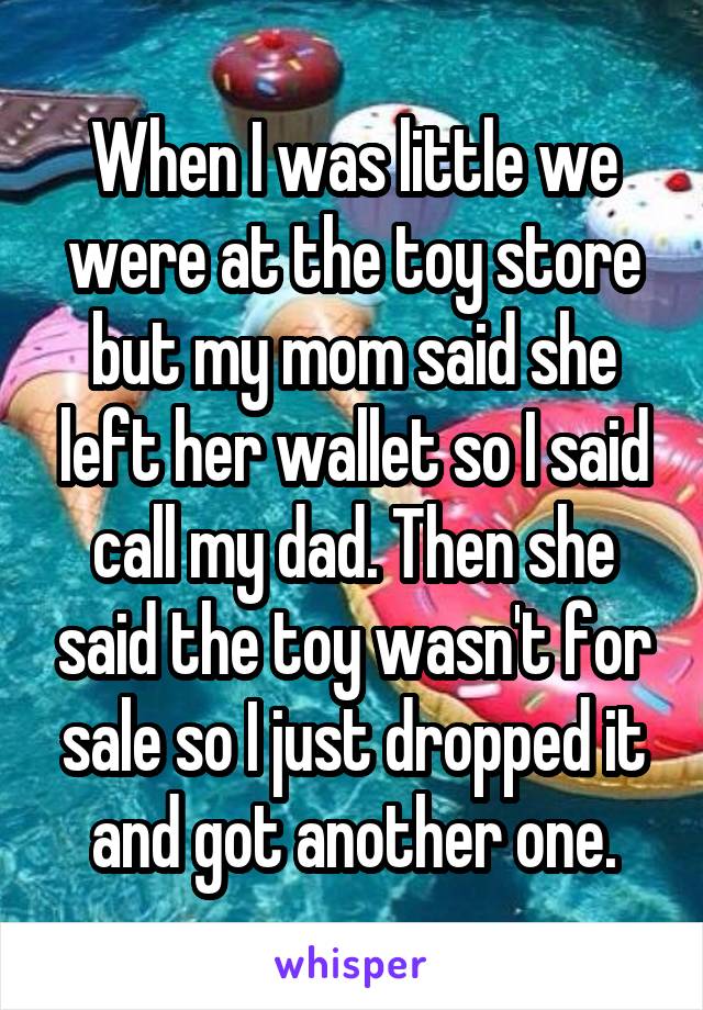 When I was little we were at the toy store but my mom said she left her wallet so I said call my dad. Then she said the toy wasn't for sale so I just dropped it and got another one.