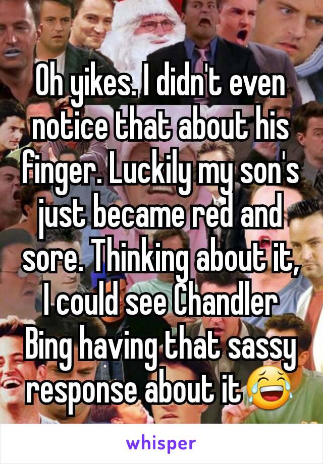 Oh yikes. I didn't even notice that about his finger. Luckily my son's just became red and sore. Thinking about it, I could see Chandler Bing having that sassy response about it😂