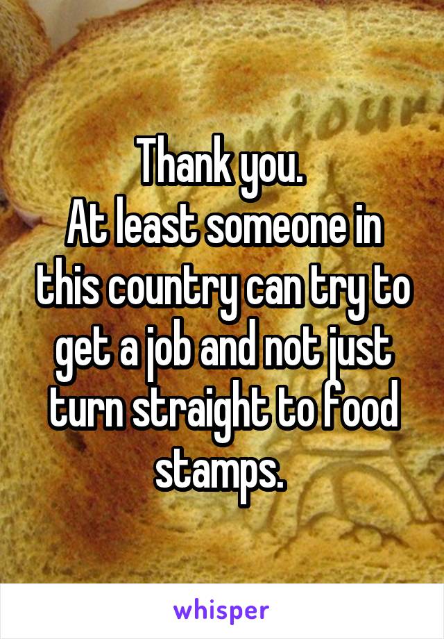 Thank you. 
At least someone in this country can try to get a job and not just turn straight to food stamps. 