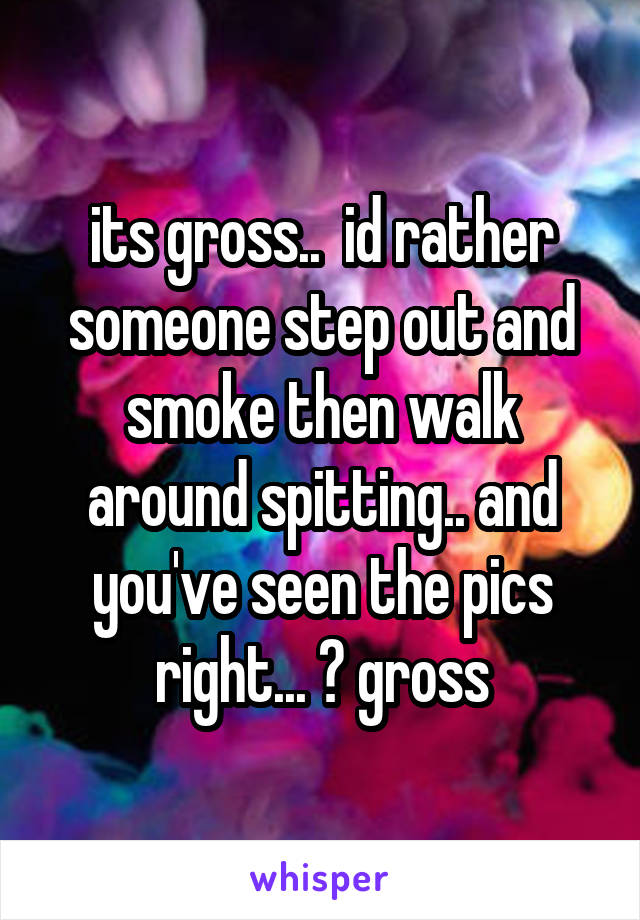 its gross..  id rather someone step out and smoke then walk around spitting.. and you've seen the pics right... ? gross