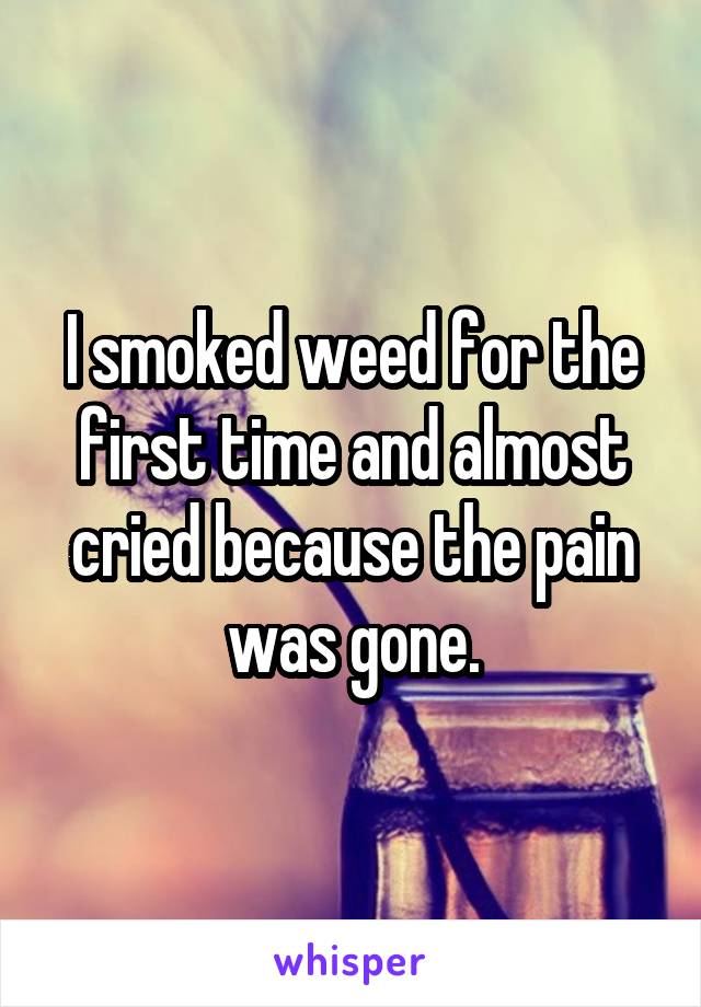I smoked weed for the first time and almost cried because the pain was gone.