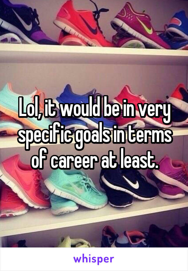 Lol, it would be in very specific goals in terms of career at least.