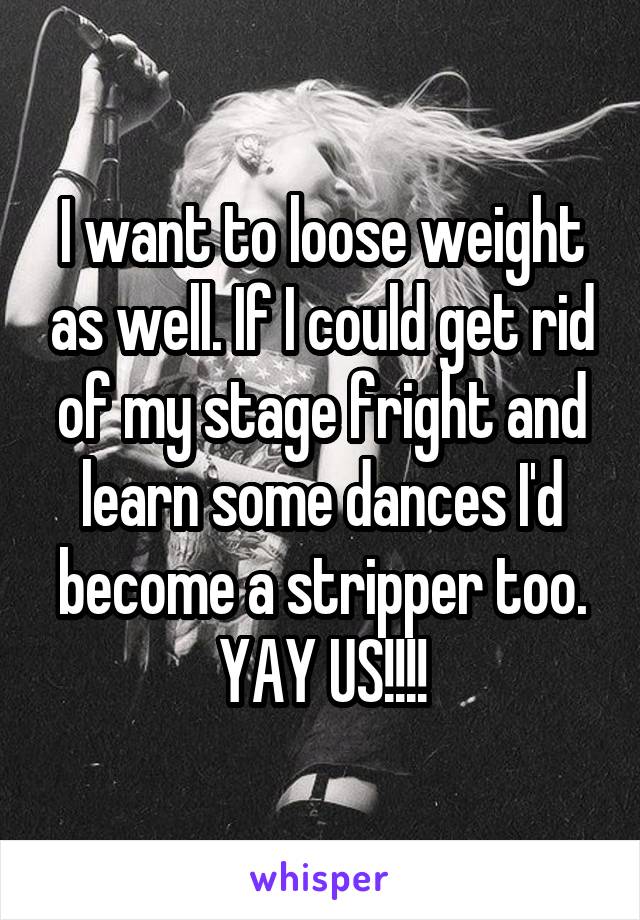 I want to loose weight as well. If I could get rid of my stage fright and learn some dances I'd become a stripper too. YAY US!!!!