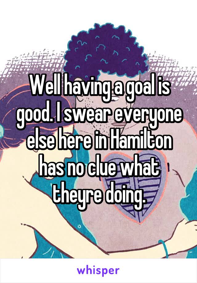 Well having a goal is good. I swear everyone else here in Hamilton has no clue what theyre doing.