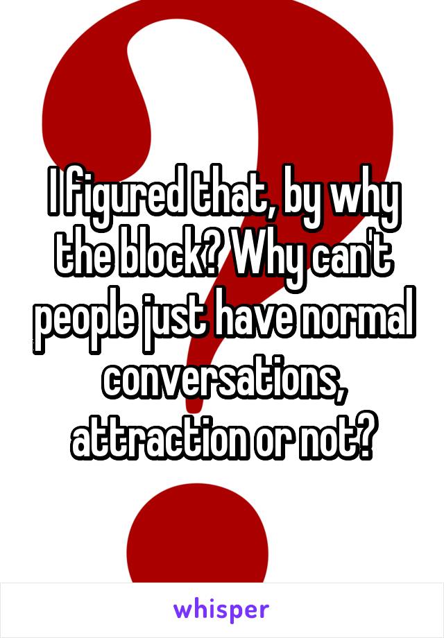 I figured that, by why the block? Why can't people just have normal conversations, attraction or not?