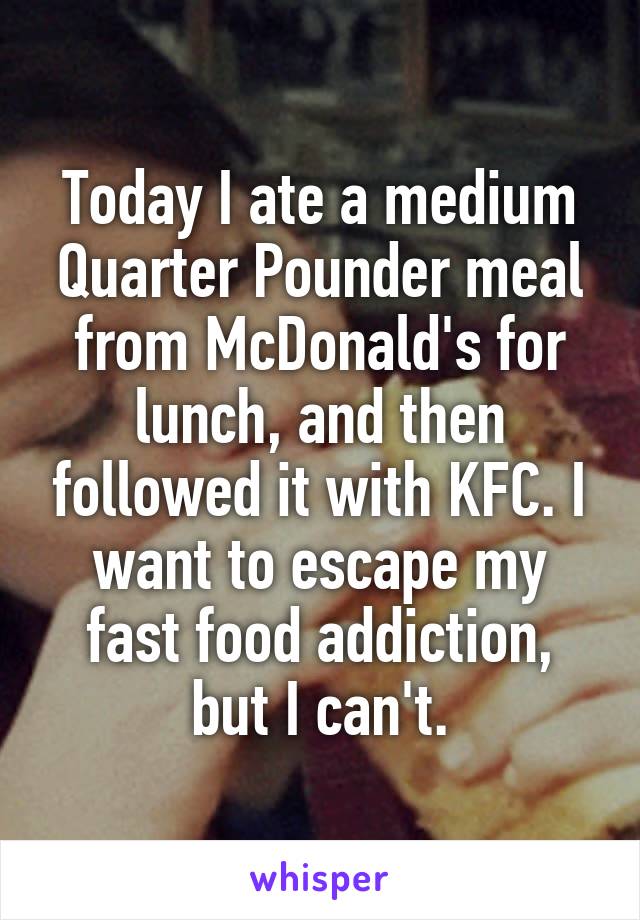 Today I ate a medium Quarter Pounder meal from McDonald's for lunch, and then followed it with KFC. I want to escape my fast food addiction, but I can't.