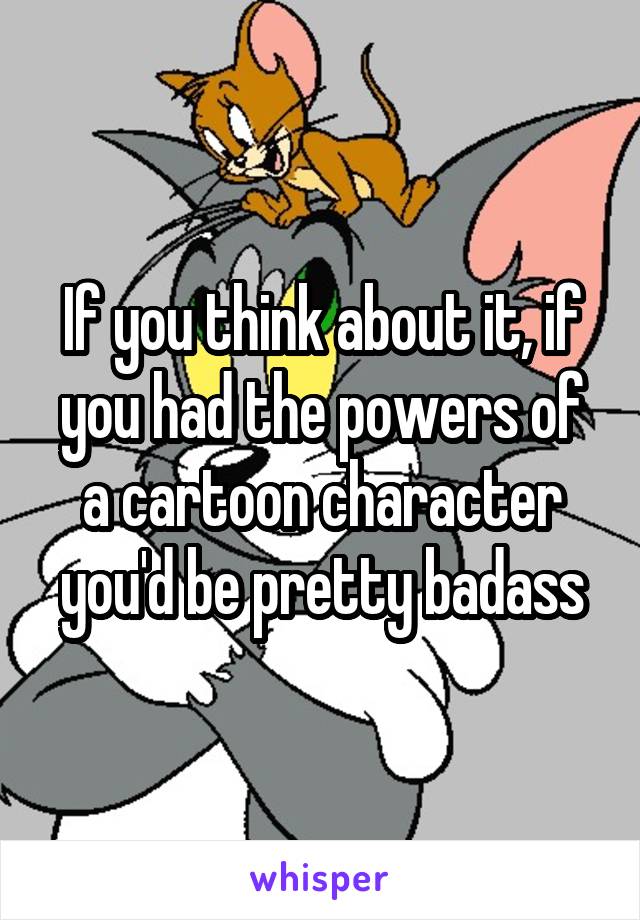 If you think about it, if you had the powers of a cartoon character you'd be pretty badass