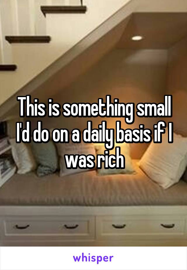 This is something small I'd do on a daily basis if I was rich