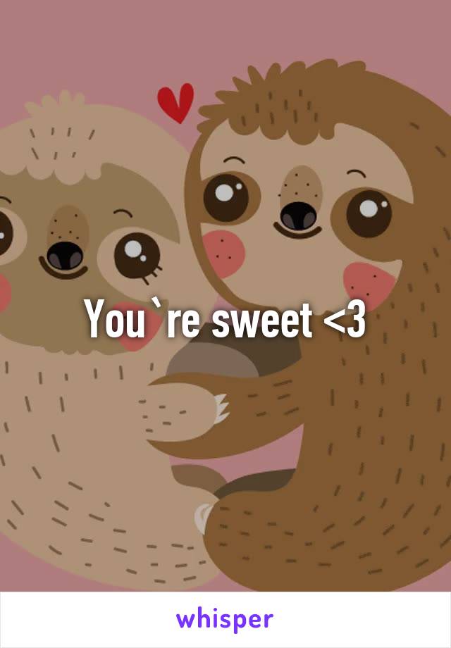 You`re sweet <3