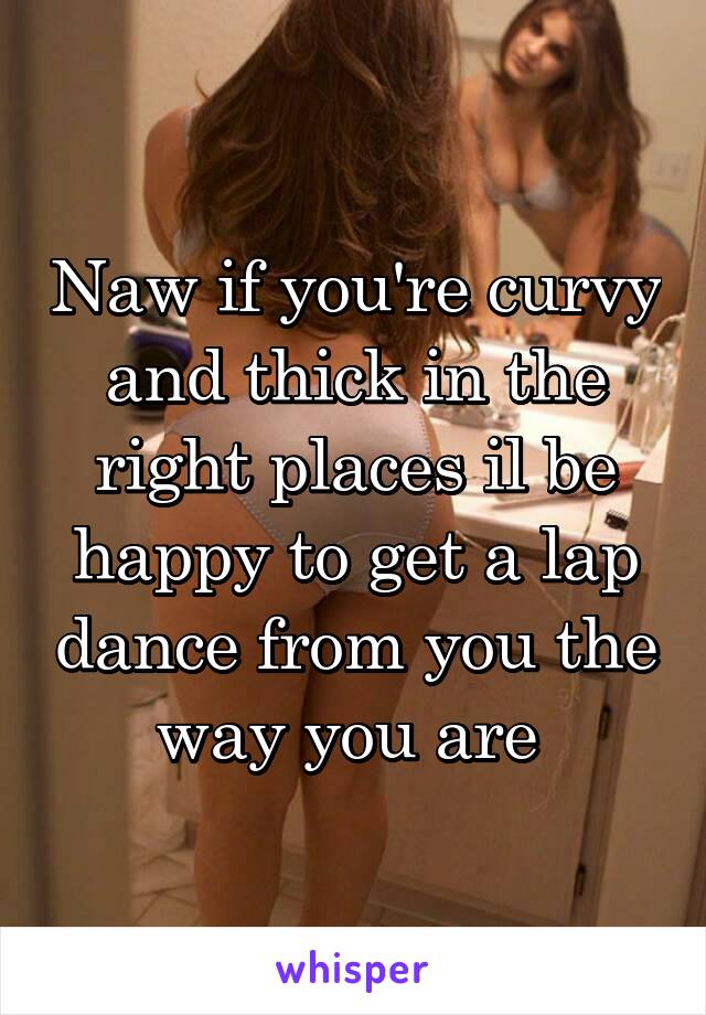 Naw if you're curvy and thick in the right places il be happy to get a lap dance from you the way you are 