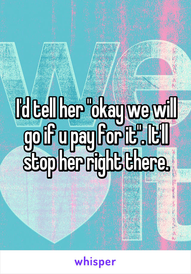 I'd tell her "okay we will go if u pay for it". It'll stop her right there.
