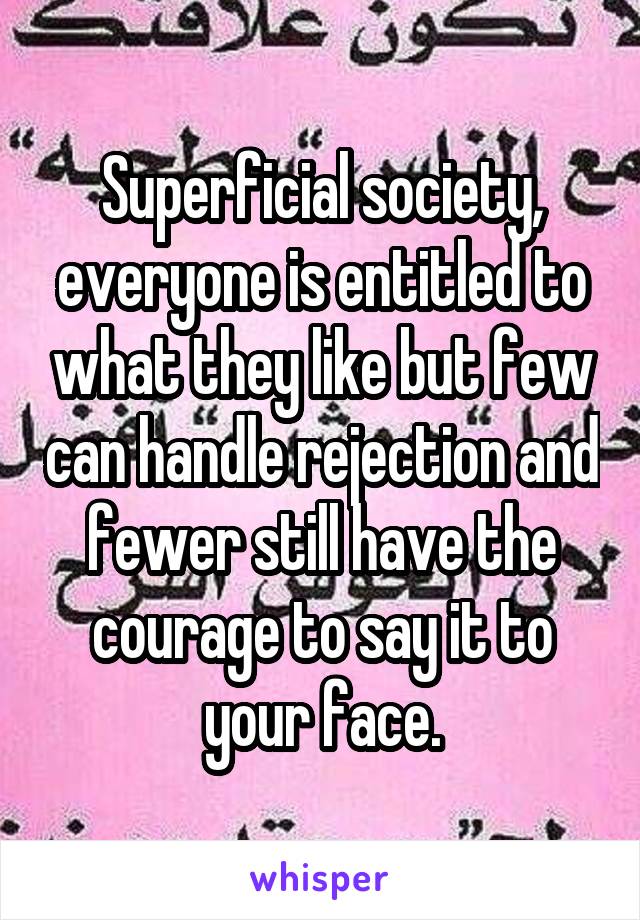 Superficial society, everyone is entitled to what they like but few can handle rejection and fewer still have the courage to say it to your face.