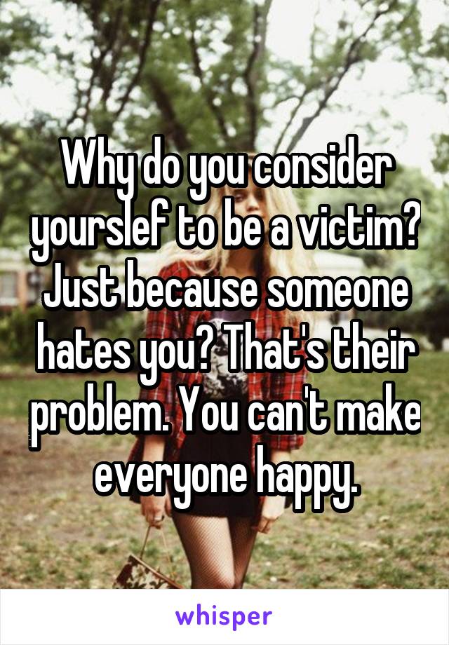 Why do you consider yourslef to be a victim? Just because someone hates you? That's their problem. You can't make everyone happy.
