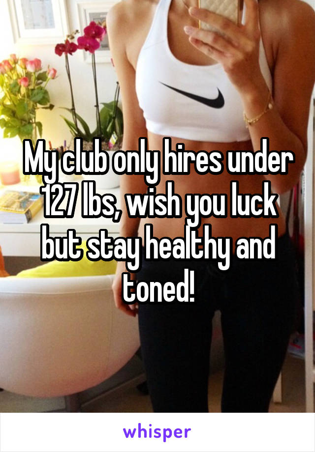 My club only hires under 127 lbs, wish you luck but stay healthy and toned!