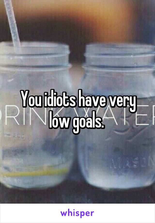 You idiots have very low goals. 