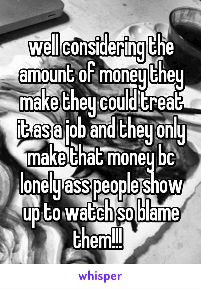 well considering the amount of money they make they could treat it as a job and they only make that money bc lonely ass people show up to watch so blame them!!!  