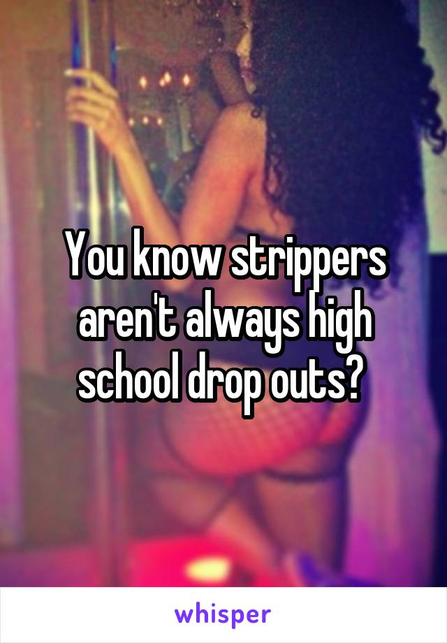 You know strippers aren't always high school drop outs? 