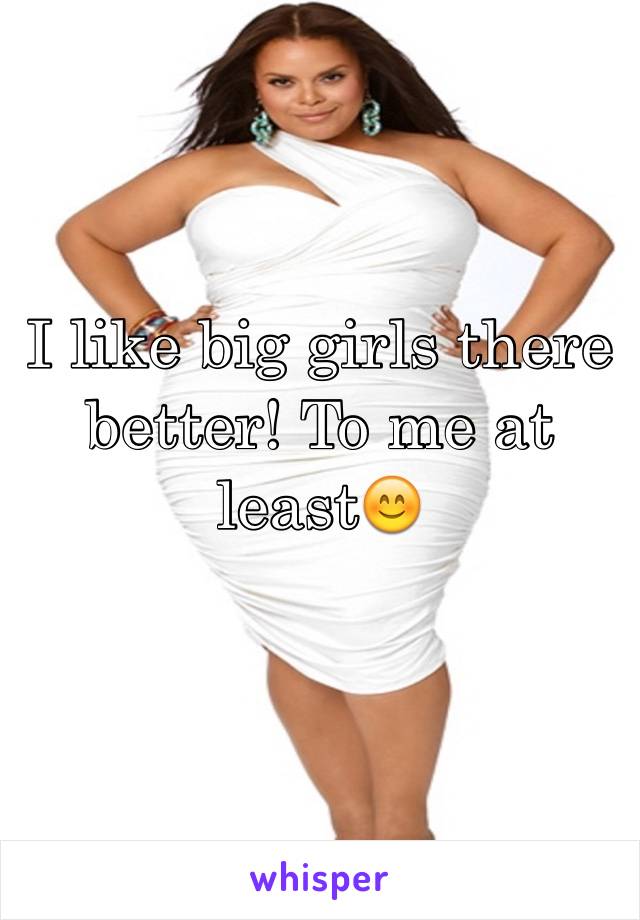 I like big girls there better! To me at least😊