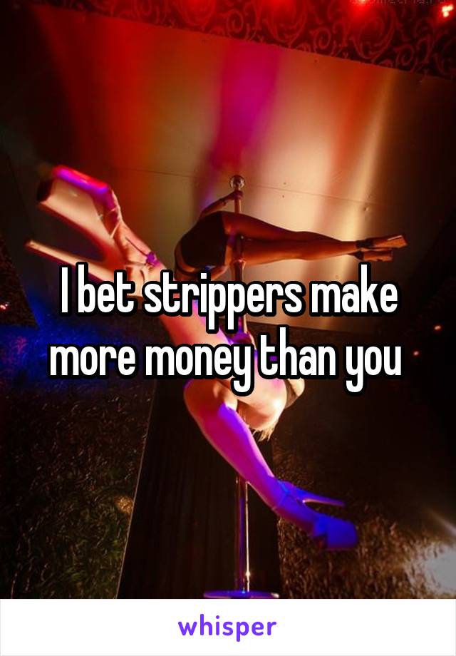 I bet strippers make more money than you 