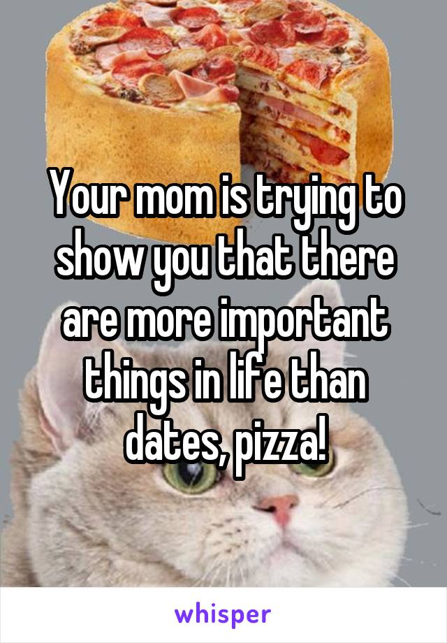 Your mom is trying to show you that there are more important things in life than dates, pizza!