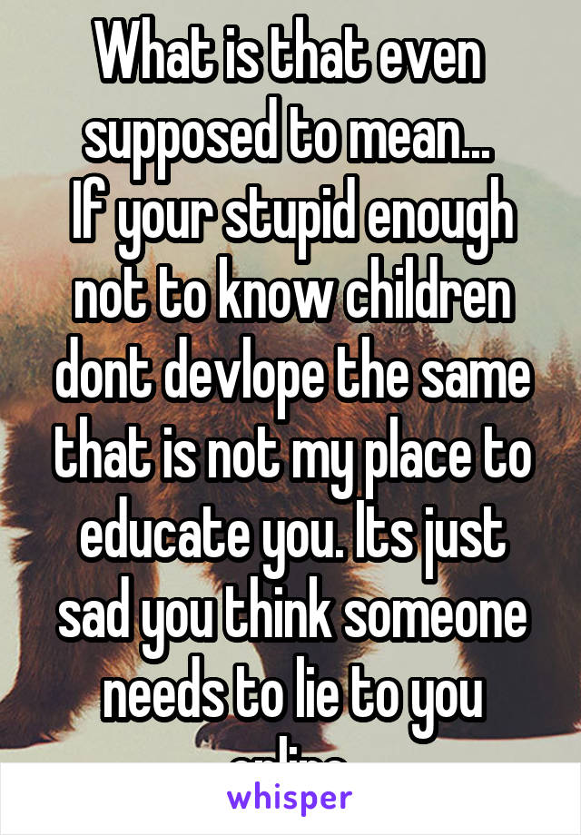 What is that even  supposed to mean... 
If your stupid enough not to know children dont devlope the same that is not my place to educate you. Its just sad you think someone needs to lie to you online.