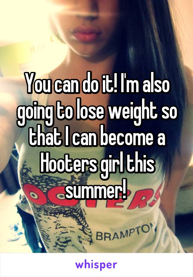 You can do it! I'm also going to lose weight so that I can become a Hooters girl this summer! 