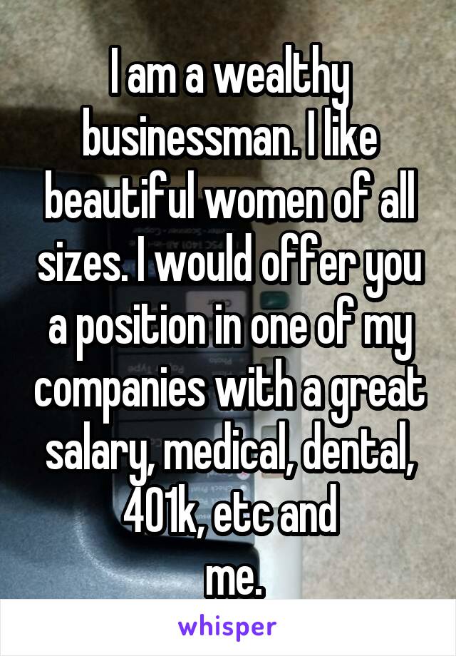 I am a wealthy businessman. I like beautiful women of all sizes. I would offer you a position in one of my companies with a great salary, medical, dental, 401k, etc and
 me.