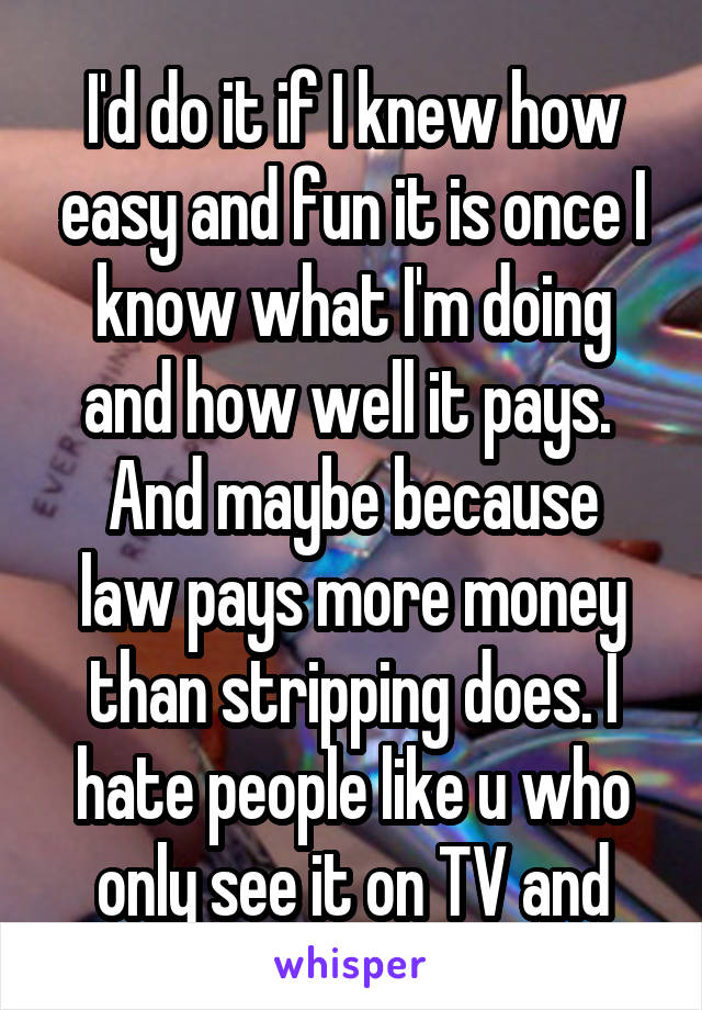 I'd do it if I knew how easy and fun it is once I know what I'm doing and how well it pays. 
And maybe because law pays more money than stripping does. I hate people like u who only see it on TV and